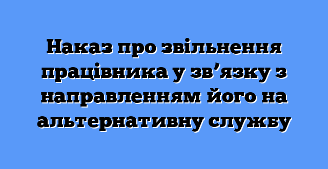 Наказ про звільнення працівника у зв’язку з направленням його на альтернативну службу