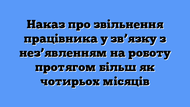 Наказ про звільнення працівника у зв’язку з нез’явленням на роботу протягом більш як чотирьох місяців