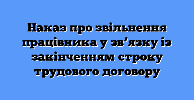 Наказ про звільнення працівника у зв’язку із закінченням строку трудового договору