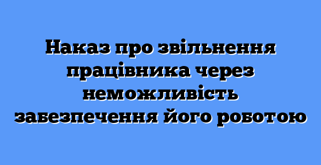 Наказ про звільнення працівника через неможливість забезпечення його роботою