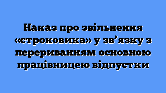 Наказ про звільнення «строковика» у зв’язку з перериванням основною працівницею відпустки
