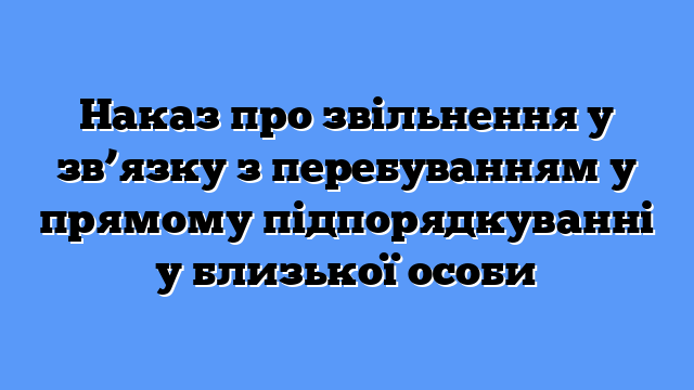 Наказ про звільнення у зв’язку з перебуванням у прямому підпорядкуванні у близької особи
