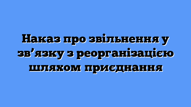 Наказ про звільнення у зв’язку з реорганізацією шляхом приєднання