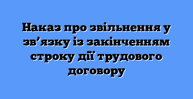 Наказ про звільнення у зв’язку із закінченням строку дії трудового договору