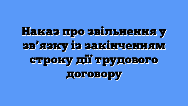 Наказ про звільнення у зв’язку із закінченням строку дії трудового договору