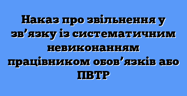 Наказ про звільнення у зв’язку із систематичним невиконанням працівником обов’язків або ПВТР