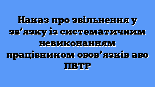 Наказ про звільнення у зв’язку із систематичним невиконанням працівником обов’язків або ПВТР