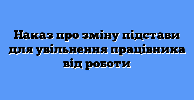 Наказ про зміну підстави для увільнення працівника від роботи