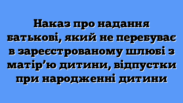Наказ про надання батькові, який не перебуває в зареєстрованому шлюбі з матір’ю дитини, відпустки при народженні дитини
