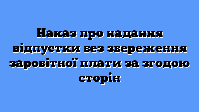 Наказ про надання відпустки без збереження заробітної плати за згодою сторін