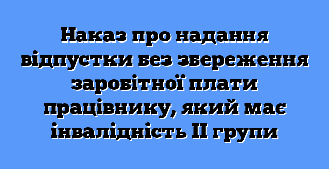 Наказ про надання відпустки без збереження заробітної плати працівнику, який має інвалідність ІІ групи