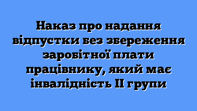 Наказ про надання відпустки без збереження заробітної плати працівнику, який має інвалідність ІІ групи