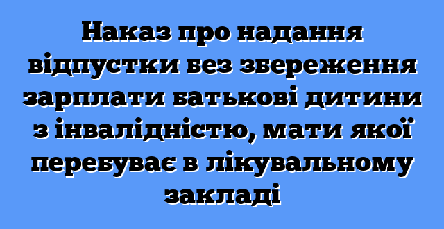 Наказ про надання відпустки без збереження зарплати батькові дитини з інвалідністю, мати якої перебуває в лікувальному закладі