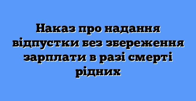 Наказ про надання відпустки без збереження зарплати в разі смерті рідних