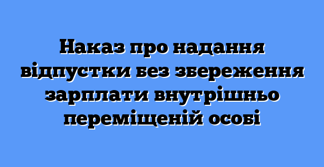 Наказ про надання відпустки без збереження зарплати внутрішньо переміщеній особі