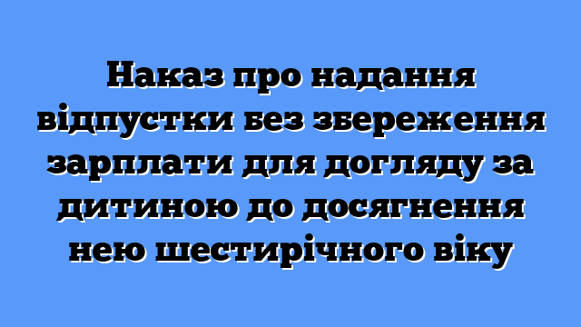 Наказ про надання відпустки без збереження зарплати для догляду за дитиною до досягнення нею шестирічного віку