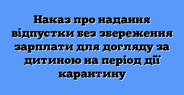 Наказ про надання відпустки без збереження зарплати для догляду за дитиною на період дії карантину