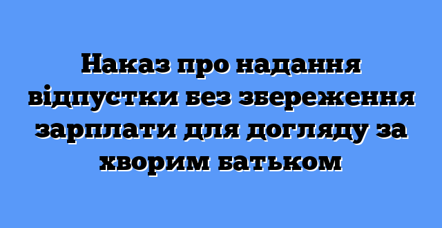 Наказ про надання відпустки без збереження зарплати для догляду за хворим батьком
