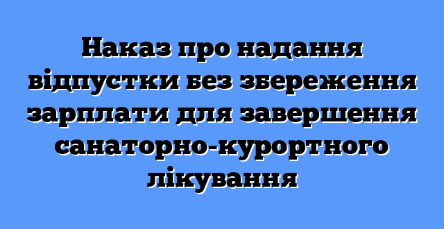Наказ про надання відпустки без збереження зарплати для завершення санаторно-курортного лікування