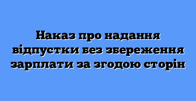 Наказ про надання відпустки без збереження зарплати за згодою сторін