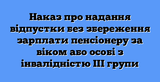 Наказ про надання відпустки без збереження зарплати пенсіонеру за віком або особі з інвалідністю ІІІ групи