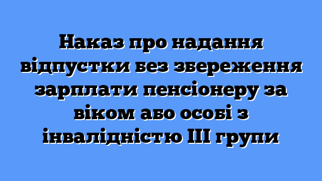 Наказ про надання відпустки без збереження зарплати пенсіонеру за віком або особі з інвалідністю ІІІ групи