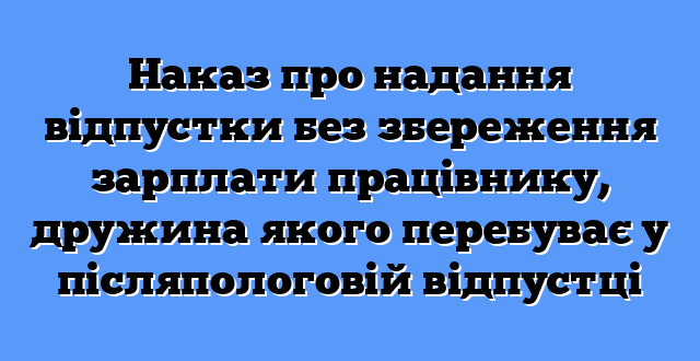 Наказ про надання відпустки без збереження зарплати працівнику, дружина якого перебуває у післяпологовій відпустці