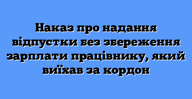 Наказ про надання відпустки без збереження зарплати працівнику, який виїхав за кордон