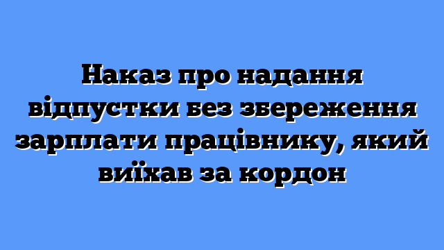 Наказ про надання відпустки без збереження зарплати працівнику, який виїхав за кордон