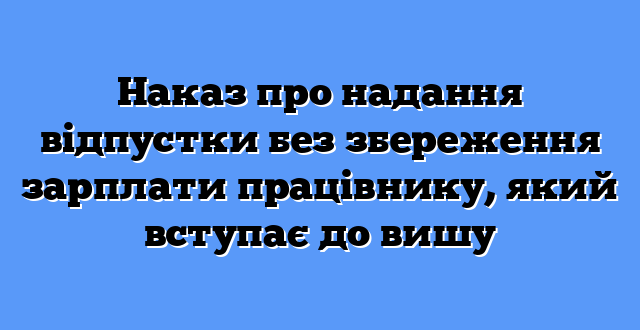 Наказ про надання відпустки без збереження зарплати працівнику, який вступає до вишу