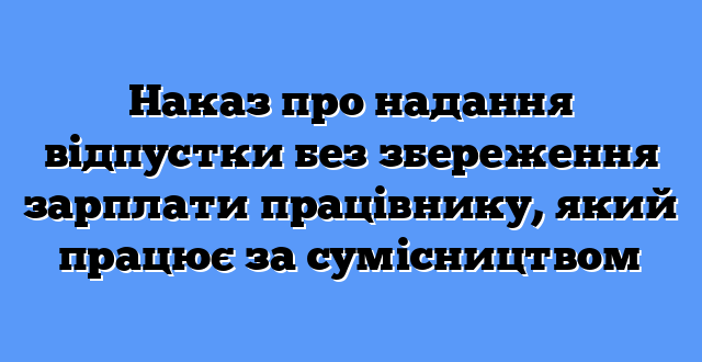 Наказ про надання відпустки без збереження зарплати працівнику, який працює за сумісництвом