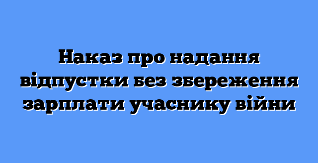 Наказ про надання відпустки без збереження зарплати учаснику війни