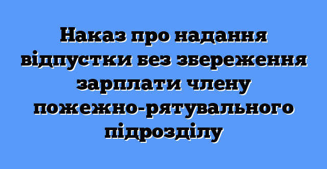Наказ про надання відпустки без збереження зарплати члену пожежно-рятувального підрозділу