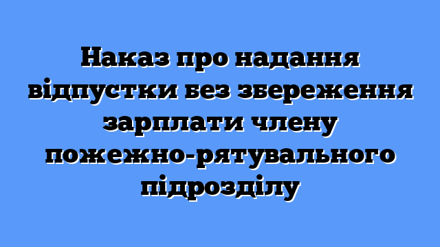 Наказ про надання відпустки без збереження зарплати члену пожежно-рятувального підрозділу