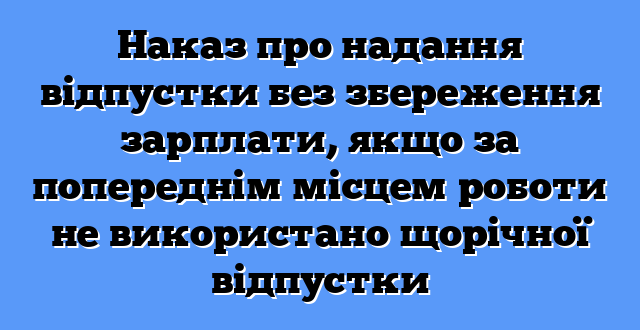 Наказ про надання відпустки без збереження зарплати, якщо за попереднім місцем роботи не використано щорічної відпустки