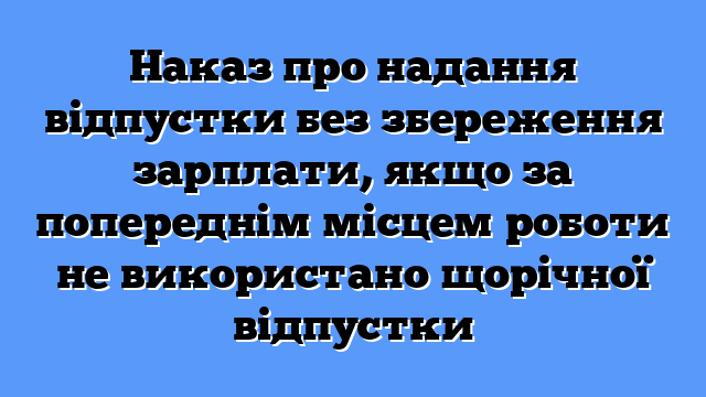 Наказ про надання відпустки без збереження зарплати, якщо за попереднім місцем роботи не використано щорічної відпустки