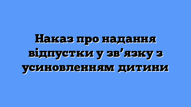 Наказ про надання відпустки у зв’язку з усиновленням дитини