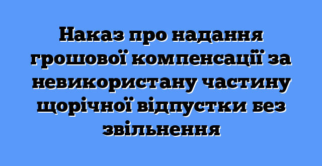 Наказ про надання грошової компенсації за невикористану частину щорічної відпустки без звільнення