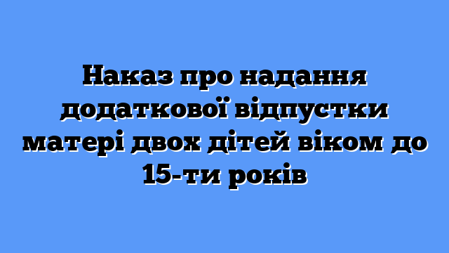 Наказ про надання додаткової відпустки матері двох дітей віком до 15-ти років