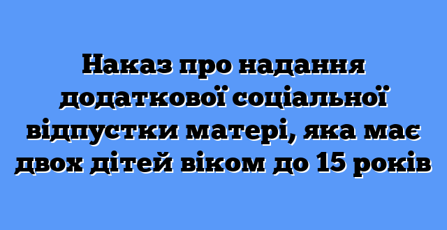 Наказ про надання додаткової соціальної відпустки матері, яка має двох дітей віком до 15 років