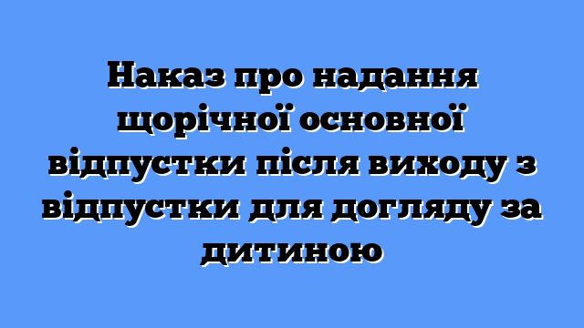 Наказ про надання щорічної основної відпустки після виходу з відпустки для догляду за дитиною
