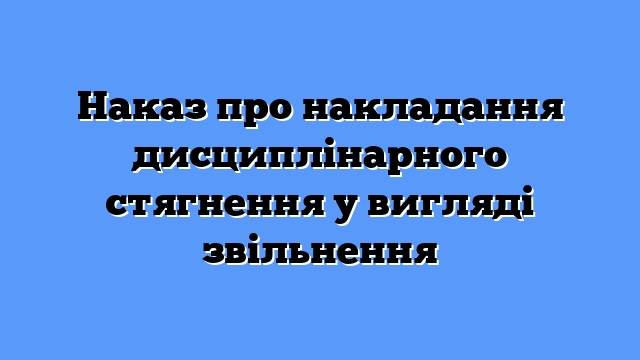 Наказ про накладання дисциплінарного стягнення у вигляді звільнення