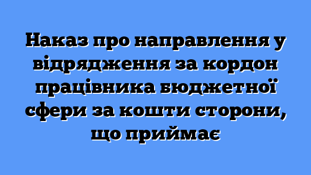 Наказ про направлення у відрядження за кордон працівника бюджетної сфери за кошти сторони, що приймає