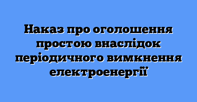 Наказ про оголошення простою внаслідок періодичного вимкнення електроенергії