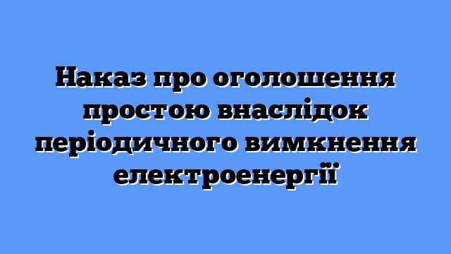 Наказ про оголошення простою внаслідок періодичного вимкнення електроенергії