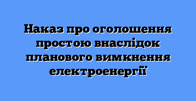 Наказ про оголошення простою внаслідок планового вимкнення електроенергії