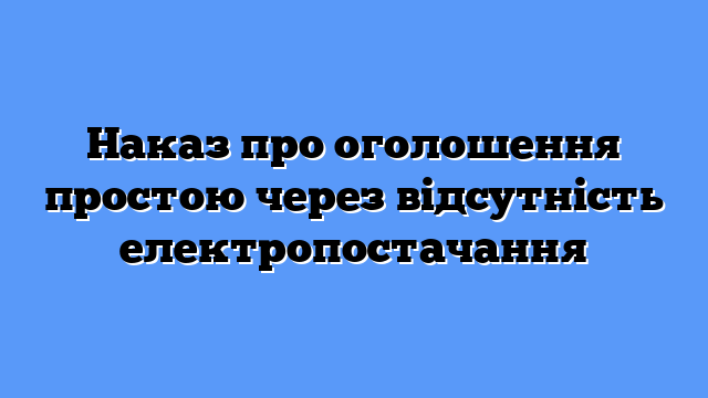 Наказ про оголошення простою через відсутність електропостачання