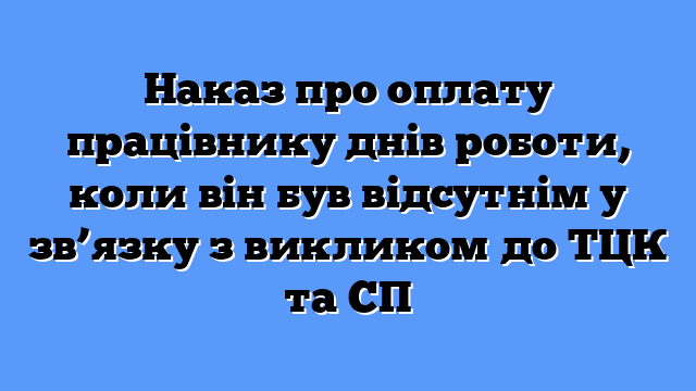 Наказ про оплату працівнику днів роботи, коли він був відсутнім у зв’язку з викликом до ТЦК та СП