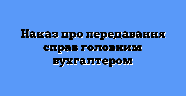 Наказ про передавання справ головним бухгалтером