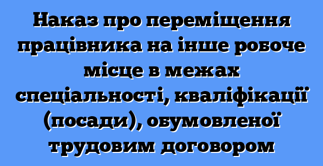 Наказ про переміщення працівника на інше робоче місце в межах спеціальності, кваліфікації (посади), обумовленої трудовим договором